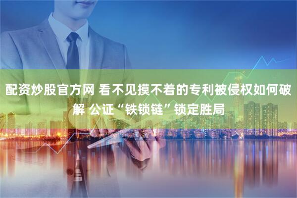 配资炒股官方网 看不见摸不着的专利被侵权如何破解 公证“铁锁链”锁定胜局