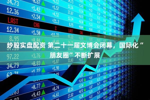 炒股实盘配资 第二十一届文博会闭幕，国际化“朋友圈”不断扩展