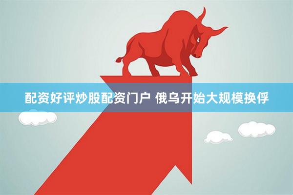 配资好评炒股配资门户 俄乌开始大规模换俘