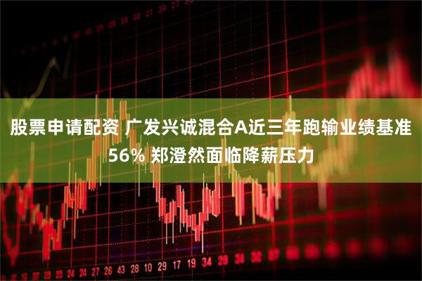 股票申请配资 广发兴诚混合A近三年跑输业绩基准56% 郑澄然面临降薪压力
