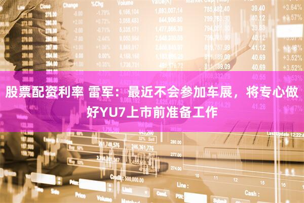 股票配资利率 雷军：最近不会参加车展，将专心做好YU7上市前准备工作