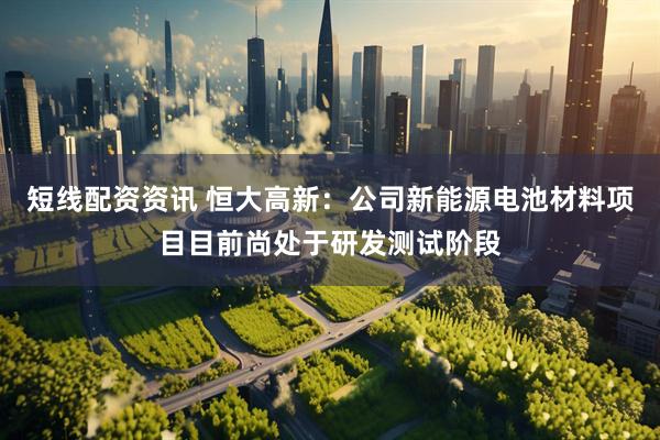 短线配资资讯 恒大高新：公司新能源电池材料项目目前尚处于研发测试阶段