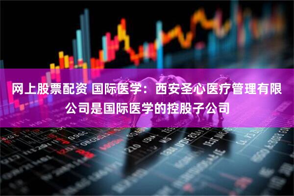 网上股票配资 国际医学：西安圣心医疗管理有限公司是国际医学的控股子公司