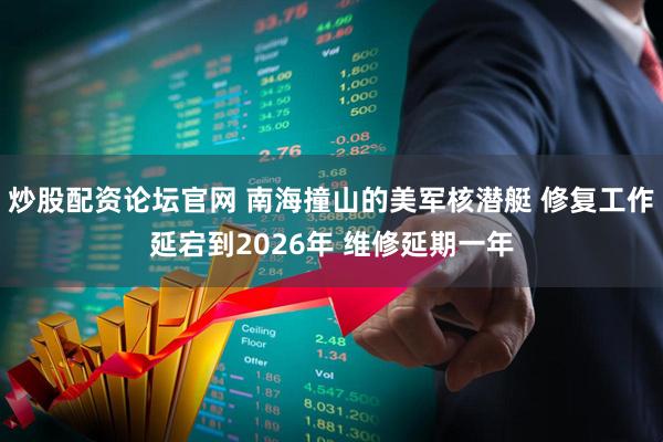 炒股配资论坛官网 南海撞山的美军核潜艇 修复工作延宕到2026年 维修延期一年