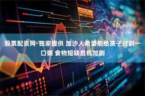 股票配资网-独家提供 加沙人希望能给孩子讨到一口粥 食物短缺危机加剧