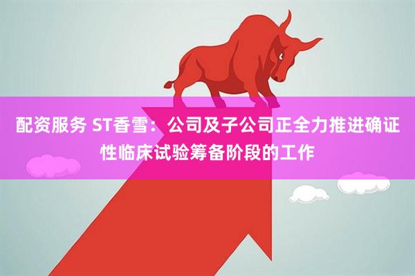 配资服务 ST香雪：公司及子公司正全力推进确证性临床试验筹备阶段的工作