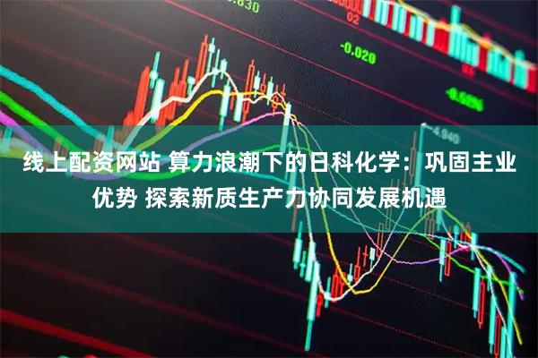 线上配资网站 算力浪潮下的日科化学：巩固主业优势 探索新质生产力协同发展机遇