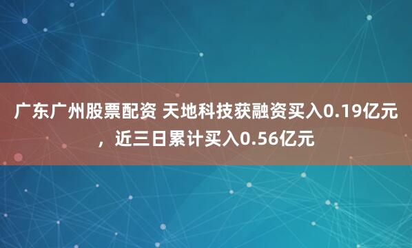 广东广州股票配资 天地科技获融资买入0.19亿元，近三日累计买入0.56亿元