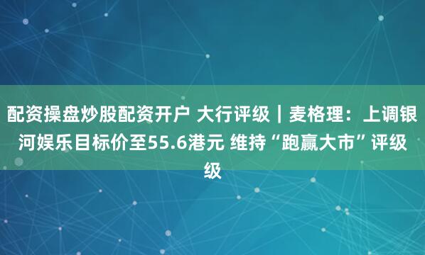 配资操盘炒股配资开户 大行评级｜麦格理：上调银河娱乐目标价至55.6港元 维持“跑赢大市”评级